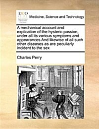 A Mechanical Account and Explication of the Hysteric Passion, Under All Its Various Symptoms and Appearances and Likewise of All Such Other Diseases a (Paperback)