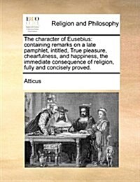 The Character of Eusebius: Containing Remarks on a Late Pamphlet, Intitled, True Pleasure, Chearfulness, and Happiness, the Immediate Consequence (Paperback)