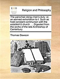 The Parochial Clergy-Mans Duty: Or, an Earnest Exhortation to I. Such as Hold Constant Communion with the Establishd Church. ... Digested from the W (Paperback)