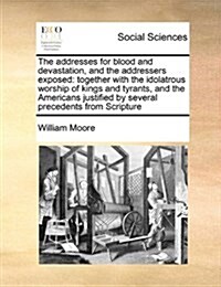 The Addresses for Blood and Devastation, and the Addressers Exposed: Together with the Idolatrous Worship of Kings and Tyrants, and the Americans Just (Paperback)