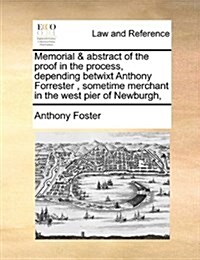 Memorial & Abstract of the Proof in the Process, Depending Betwixt Anthony Forrester, Sometime Merchant in the West Pier of Newburgh, (Paperback)