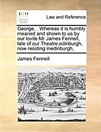 George, . Whereas It Is Humbly Meaned and Shown to Us by Our Lovite MR James Fennell, Late of Our Theatre, Edinburgh, Now Residing Inedinburgh, (Paperback)