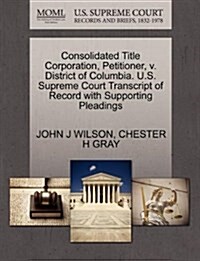 Consolidated Title Corporation, Petitioner, V. District of Columbia. U.S. Supreme Court Transcript of Record with Supporting Pleadings (Paperback)