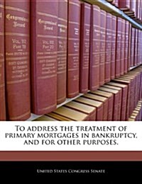 To Address the Treatment of Primary Mortgages in Bankruptcy, and for Other Purposes. (Paperback)