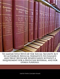 To Amend Title XVIII of the Social Security ACT to Authorize Physical Therapists to Evaluate and Treat Medicare Beneficiaries Without a Requirement fo (Paperback)