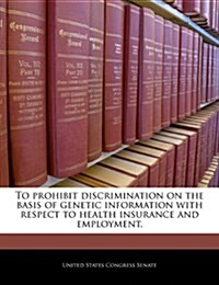 To Prohibit Discrimination on the Basis of Genetic Information with Respect to Health Insurance and Employment. (Paperback)