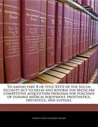 To Amend Part B of Title XVIII of the Social Security ACT to Delay and Reform the Medicare Competitive Acquisition Program for Purchase of Durable Med (Paperback)