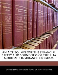 An ACT to Improve the Financial Safety and Soundness of the FHA Mortgage Insurance Program. (Paperback)