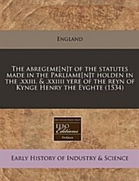 The Abregeme[n]t of the Statutes Made in the Parliame[n]t Holden in the .XXIII. & .XXIIII Yere of the Reyn of Kynge Henry the Eyghte (1534) (Paperback)