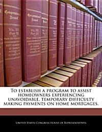 To Establish a Program to Assist Homeowners Experiencing Unavoidable, Temporary Difficulty Making Payments on Home Mortgages. (Paperback)