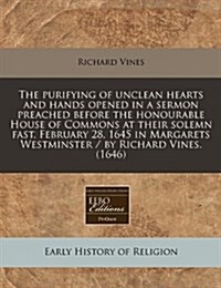 The Purifying of Unclean Hearts and Hands Opened in a Sermon Preached Before the Honourable House of Commons at Their Solemn Fast, February 28, 1645 i (Paperback)