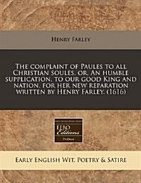 The Complaint of Paules to All Christian Soules, Or, an Humble Supplication, to Our Good King and Nation, for Her New Reparation Written by Henry Farl (Paperback)