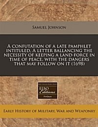 A Confutation of a Late Pamphlet Intituled, a Letter Ballancing the Necessity of Keeping a Land-Force in Time of Peace, with the Dangers That May Foll (Paperback)