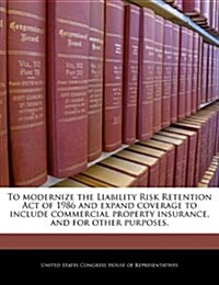 To Modernize the Liability Risk Retention Act of 1986 and Expand Coverage to Include Commercial Property Insurance, and for Other Purposes. (Paperback)