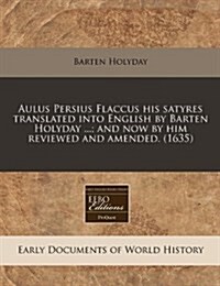 Aulus Persius Flaccus His Satyres Translated Into English by Barten Holyday ...; And Now by Him Reviewed and Amended. (1635) (Paperback)