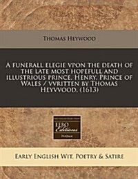 A Funerall Elegie Vpon the Death of the Late Most Hopefull and Illustrious Prince, Henry, Prince of Wales / Vvritten by Thomas Heyvvood. (1613) (Paperback)