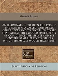 An Illumination to Open the Eyes of the Papists (So Called) and of All Other Sects and to Give Them to See That Whilst They Would Have Liberty of Cons (Paperback)