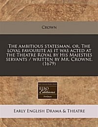 The Ambitious Statesman, Or, the Loyal Favourite as It Was Acted at the Theatre Royal by His Majesties Servants / Written by Mr. Crowne. (1679) (Paperback)