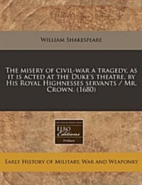 The Misery of Civil-War a Tragedy, as It Is Acted at the Dukes Theatre, by His Royal Highnesses Servants / Mr. Crown. (1680) (Paperback)