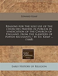 Reasons for the Sole Use of the Churches Prayers in Publick in Vindication of the Church of England, from the Slanders of Popish Recusants / By Ed. Ke (Paperback)