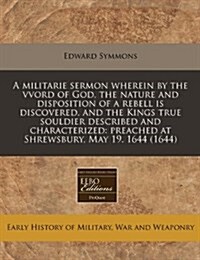A Militarie Sermon Wherein by the Vvord of God, the Nature and Disposition of a Rebell Is Discovered, and the Kings True Souldier Described and Charac (Paperback)