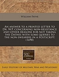 An Answer to a Printed Letter to Dr. W.P. Concerning Non-Resistance and Other Reasons for Not Taking the Oathes with Some Queries to the Non-Swearers (Paperback)