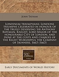 Londinum Triumphans: Londons Triumphs Celebrated in Honour of the Truely Deserving Sir Anthony Bateman, Knight, Lord Maior of the Honourabl (Paperback)