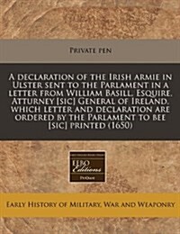 A Declaration of the Irish Armie in Ulster Sent to the Parlament in a Letter from William Basill, Esquire, Atturney [Sic] General of Ireland, Which Le (Paperback)