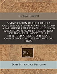 A Vindication of the Friendly Conference, Between a Minister and a Parishioner of His Inclining Unto Quakerism, & from the Exceptions of Thomas Ellwoo (Paperback)