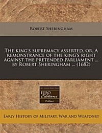 The Kings Supremacy Asserted, Or, a Remonstrance of the Kings Right Against the Pretended Parliament ... by Robert Sheringham ... (1682) (Paperback)