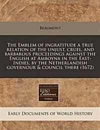 The Emblem of Ingratitude a True Relation of the Unjust, Cruel, and Barbarous Proceedings Against the English at Amboyna in the East-Indies, by the Ne (Paperback)