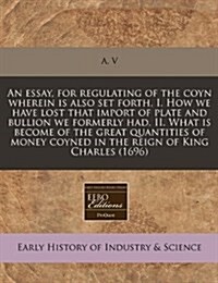 An Essay, for Regulating of the Coyn Wherein Is Also Set Forth, I. How We Have Lost That Import of Plate and Bullion We Formerly Had, II. What Is Beco (Paperback)