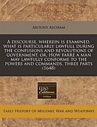 A Discourse, Wherein Is Examined, What Is Particularly Lawfull During the Confusions and Revolutions of Government, Or, How Farre a Man May Lawfully C (Paperback)