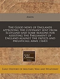 The Good News of Englands Approving the Covenant Sent from Scotland and Some Reasons for Assisting the Parliament of England Against the Papists and P (Paperback)