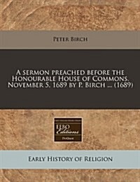 A Sermon Preached Before the Honourable House of Commons, November 5, 1689 by P. Birch ... (1689) (Paperback)