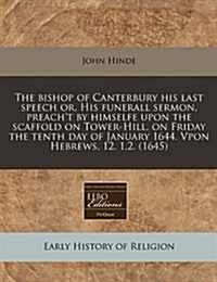 The Bishop of Canterbury His Last Speech Or, His Funerall Sermon, Preacht by Himselfe Upon the Scaffold on Tower-Hill, on Friday the Tenth Day of Jan (Paperback)