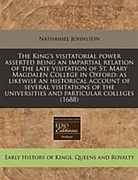 The Kings Visitatorial Power Asserted Being an Impartial Relation of the Late Visitation of St. Mary Magdalen College in Oxford: As Likewise an Histo (Paperback)
