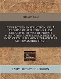 Correction Instruction, Or, a Treatise of Afflictions First Conceived by Way of Private Meditations, Afterward Digested Into Certain Sermons, Preachd (Paperback)