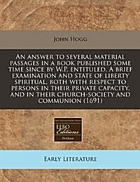 An Answer to Several Material Passages in a Book Published Some Time Since by W.P. Entituled, a Brief Examination and State of Liberty Spiritual, Both (Paperback)