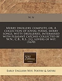 Merry Drollery, Complete, Or, a Collection of Jovial Poems, Merry Songs, Witty Drolleries, Intermixed with Pleasant Catches Collected by W.N., C.B., R (Paperback)