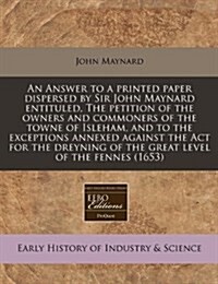 An Answer to a Printed Paper Dispersed by Sir John Maynard Entituled, the Petition of the Owners and Commoners of the Towne of Isleham, and to the Exc (Paperback)