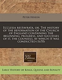 Ecclesia Restavrata, Or, the History of the Reformation of the Church of England Containing the Beginning, Progress, and Successes of It, the Counsels (Paperback)