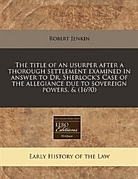 The Title of an Usurper After a Thorough Settlement Examined in Answer to Dr. Sherlocks Case of the Allegiance Due to Sovereign Powers, & (1690) (Paperback)