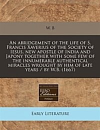 An Abridgement of the Life of S. Francis Xaverius of the Society of Iesus, New Apostle of India and Japony Together with Some Few of the Innumerable A (Paperback)