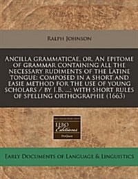 Ancilla Grammaticae, Or, an Epitome of Grammar Containing All the Necessary Rudiments of the Latine Tongue: Composed in a Short and Easie Method for t (Paperback)