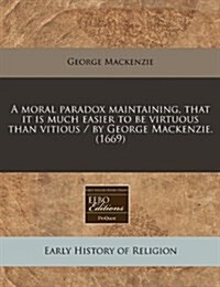 A Moral Paradox Maintaining, That It Is Much Easier to Be Virtuous Than Vitious / By George MacKenzie. (1669) (Paperback)