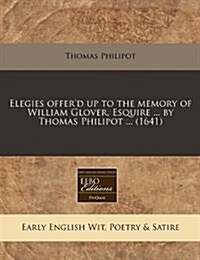 Elegies Offerd Up to the Memory of William Glover, Esquire ... by Thomas Philipot ... (1641) (Paperback)