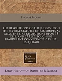 The Resolutions of the Judges Upon the Several Statutes of Bankrupts as Also, the Like Resolutions Upon 13 Eliz. and 27 Eliz. Touching Fraudulent Conv (Paperback)