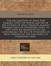 The Declaration of Iohn Pym Esquire Upon the Whole Matter of the Charge of High Treason Against Thomas Earle of Strafford, April 12, 1641 with an Argu (Paperback)