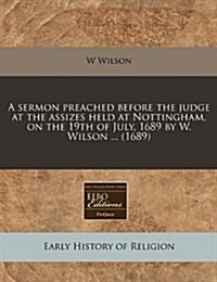 A Sermon Preached Before the Judge at the Assizes Held at Nottingham, on the 19th of July, 1689 by W. Wilson ... (1689) (Paperback)